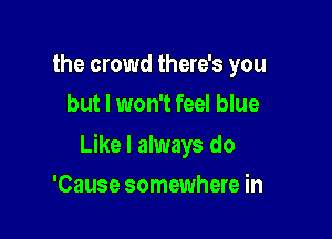 the crowd there's you
but I won't feel blue

Like I always do

'Cause somewhere in