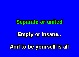 Separate or united

Empty or insane..

And to be yourself is all