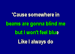 'Cause somewhere in

beams are gonna blind me
but I won't feel blue

Like I always do