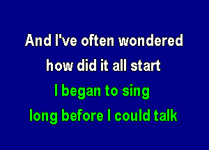 And I've often wondered
how did it all start

lbegan to sing

long before I could talk