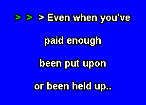 e e e Even when you've
paid enough

been put upon

or been held up..