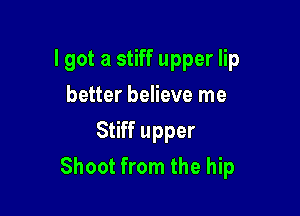 lgot a stiff upper lip

better believe me
Stiff upper
Shoot from the hip