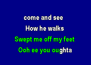 come and see
How he walks

Swept me off my feet

Ooh ee you oughta