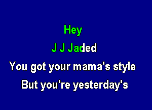 Hey
J J Jaded

You got your mama's style

But you're yesterday's