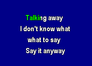 Talking away

I don't know what
what to say

Say it anyway