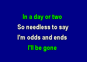 In a day or two

80 needless to say

I'm odds and ends
I'll be gone