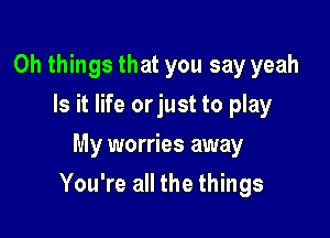 Oh things that you say yeah
Is it life orjust to play
My worries away

You're all the things