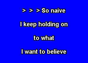 t' t. z. 80 naive

I keep holding on

to what

I want to believe