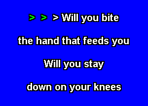 to tt o Will you bite

the hand that feeds you

Will you stay

down on your knees