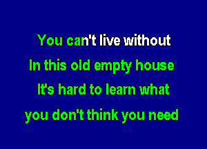 You can't live without

In this old empty house

It's hard to learn what
you don't think you need