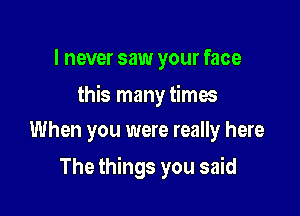 I never saw your face

this many times

When you were really here
The things you said