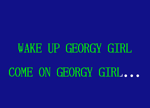 WAKE UP GEORGY GIRL
COME ON GEORGY GIRL. . .