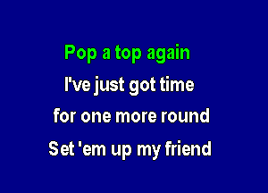 Pop a top again
I've just got time
for one more round

Set 'em up my friend