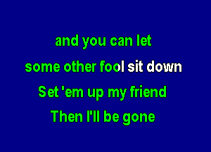 and you can let

some other fool sit down

Set 'em up my friend

Then I'll be gone