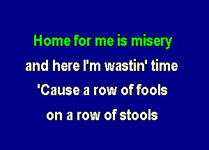 Home for me is misery

and here I'm wastin' time
'Cause a row of fools

on a row of stools