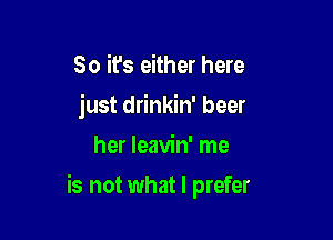 So it's either here
just drinkin' beer
her leavin' me

is not what I prefer