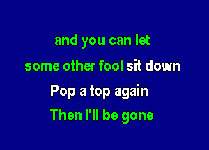 and you can let

some other fool sit down

Pop 3 top again

Then I'll be gone