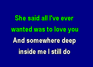 She said all I've ever
wanted was to love you

And somewhere deep

inside me I still do