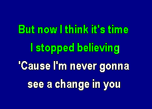 But now I think it's time
lstopped believing

'Cause I'm never gonna

see a change in you