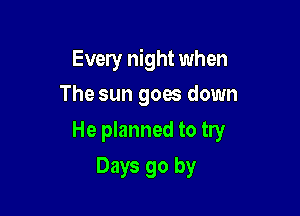 Every night when
The sun goes down

He planned to try

Days go by