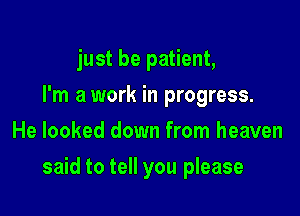 just be patient,
I'm a work in progress.
He looked down from heaven

said to tell you please