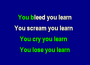 You bleed you learn

You scream you learn

You cry you learn
You lose you learn
