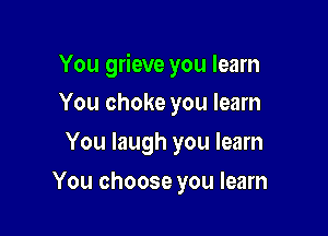 You grieve you learn
You choke you learn

You laugh you learn

You choose you learn