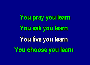 You pray you learn
You ask you learn

You live you learn

You choose you learn