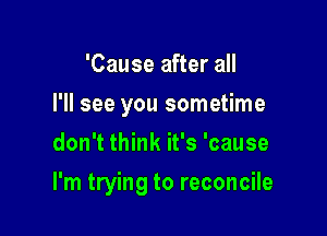 'Cause after all
I'll see you sometime
don't think it's 'cause

I'm trying to reconcile