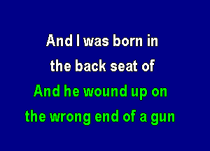 And I was born in
the back seat of
And he wound up on

the wrong end of a gun