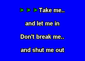 rD Take me..

and let me in

Don't break me..

and shut me out