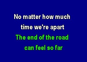 No matter how much

time we're apart

The end of the road
can feel so far