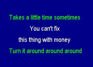 Takes a little time sometimes

You can't fix

this thing with money

Turn it around around around