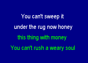 You can't sweep it
under the rug now honey

this thing with money

You can't rush a weary soul