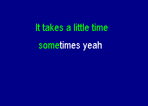 It takes a little time

sometimes yeah