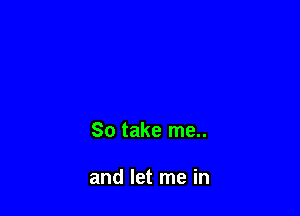 So take me..

and let me in