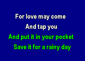For love may come
And tap you

And put it in your pocket

Save it for a rainy day