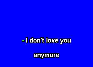 - I don't love you

anymore