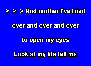 ? .3 r And mother I've tried
over and over and over

to open my eyes

Look at my life tell me