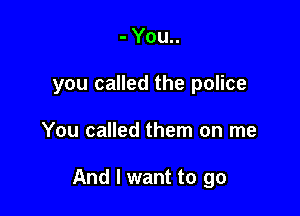 - You..
you called the police

You called them on me

And I want to go