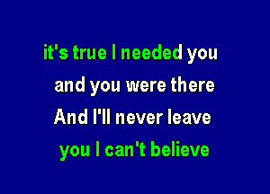 it's true I needed you

and you were there
And I'll never leave
you I can't believe