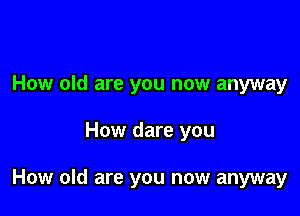 How old are you now anyway

How dare you

How old are you now anyway