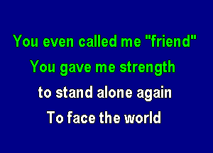 You even called me friend

You gave me strength

to stand alone again
To face the world