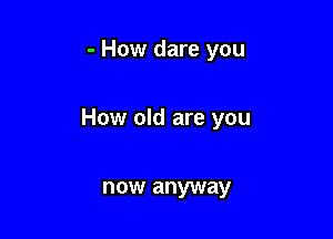 - How dare you

How old are you

now anyway