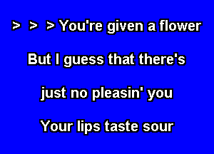 t3 t) You're given a flower

But I guess that there's

just no pleasin' you

Your lips taste sour