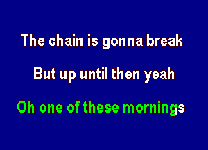 The chain is gonna break

But up until then yeah

Oh one of these mornings