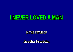 I NEVER LOVED A MAN

IN THE STYLE 0F

Aretha Franklin