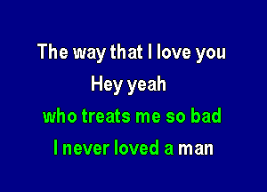 The way that I love you

Hey yeah
who treats me so bad
lnever loved a man