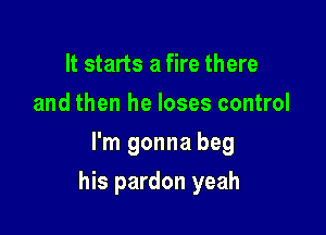 It starts a fire there
and then he loses control
I'm gonna beg

his pardon yeah