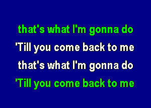 that's what I'm gonna do
'TiII you come back to me
that's what I'm gonna do

'Till you come back to me